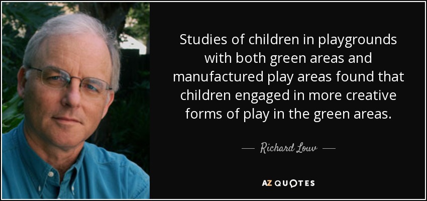 Studies of children in playgrounds with both green areas and manufactured play areas found that children engaged in more creative forms of play in the green areas. - Richard Louv