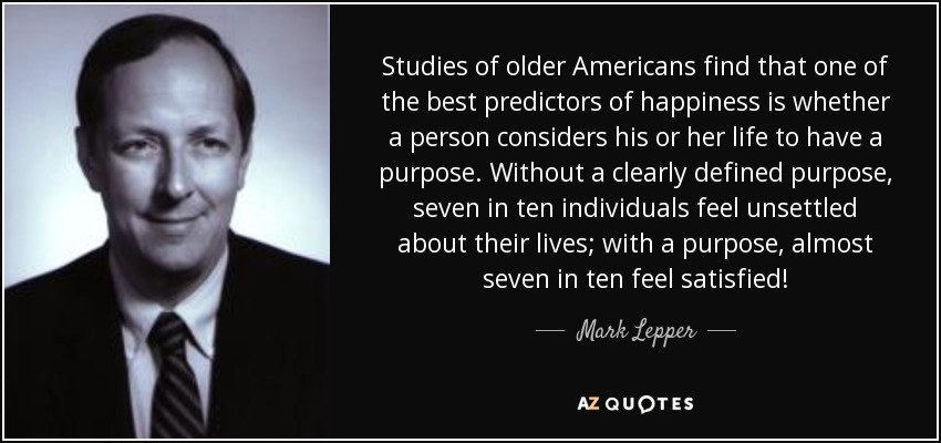 Studies of older Americans find that one of the best predictors of happiness is whether a person considers his or her life to have a purpose. Without a clearly defined purpose, seven in ten individuals feel unsettled about their lives; with a purpose, almost seven in ten feel satisfied! - Mark Lepper
