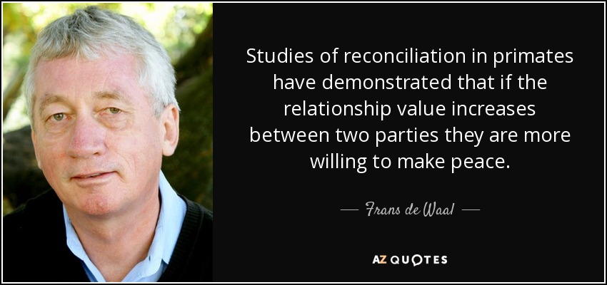 Studies of reconciliation in primates have demonstrated that if the relationship value increases between two parties they are more willing to make peace. - Frans de Waal