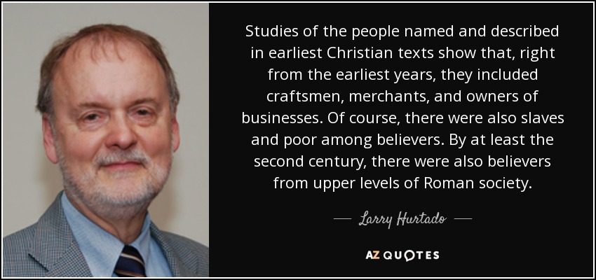 Studies of the people named and described in earliest Christian texts show that, right from the earliest years, they included craftsmen, merchants, and owners of businesses. Of course, there were also slaves and poor among believers. By at least the second century, there were also believers from upper levels of Roman society. - Larry Hurtado