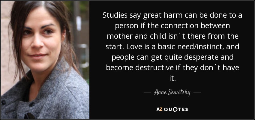 Studies say great harm can be done to a person if the connection between mother and child isn´t there from the start. Love is a basic need/instinct, and people can get quite desperate and become destructive if they don´t have it. - Anne Sewitsky