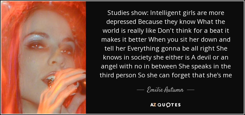 Studies show: Intelligent girls are more depressed Because they know What the world is really like Don't think for a beat it makes it better When you sit her down and tell her Everything gonna be all right She knows in society she either is A devil or an angel with no in between She speaks in the third person So she can forget that she's me - Emilie Autumn
