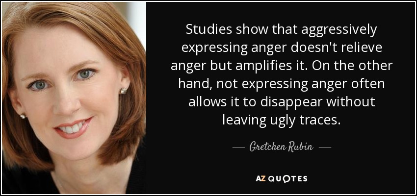 Studies show that aggressively expressing anger doesn't relieve anger but amplifies it. On the other hand, not expressing anger often allows it to disappear without leaving ugly traces. - Gretchen Rubin