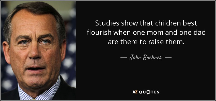 Studies show that children best flourish when one mom and one dad are there to raise them. - John Boehner