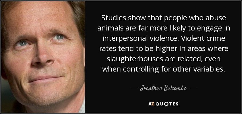 Studies show that people who abuse animals are far more likely to engage in interpersonal violence. Violent crime rates tend to be higher in areas where slaughterhouses are related, even when controlling for other variables. - Jonathan Balcombe