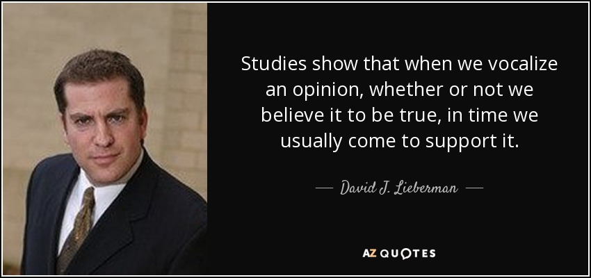 Studies show that when we vocalize an opinion, whether or not we believe it to be true, in time we usually come to support it. - David J. Lieberman