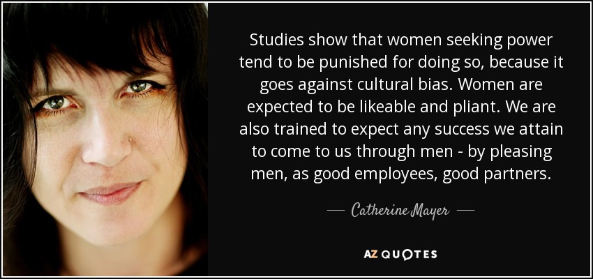Studies show that women seeking power tend to be punished for doing so, because it goes against cultural bias. Women are expected to be likeable and pliant. We are also trained to expect any success we attain to come to us through men - by pleasing men, as good employees, good partners. - Catherine Mayer