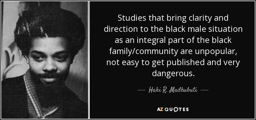 Studies that bring clarity and direction to the black male situation as an integral part of the black family/community are unpopular, not easy to get published and very dangerous. - Haki R. Madhubuti