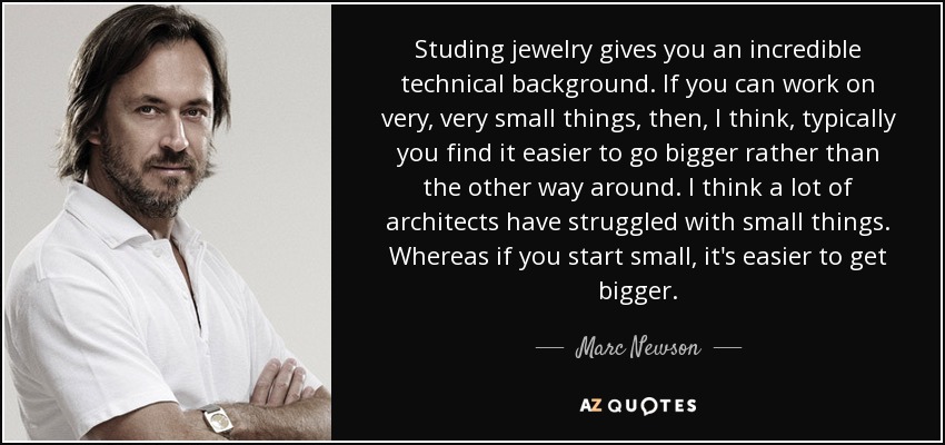 Studing jewelry gives you an incredible technical background. If you can work on very, very small things, then, I think, typically you find it easier to go bigger rather than the other way around. I think a lot of architects have struggled with small things. Whereas if you start small, it's easier to get bigger. - Marc Newson
