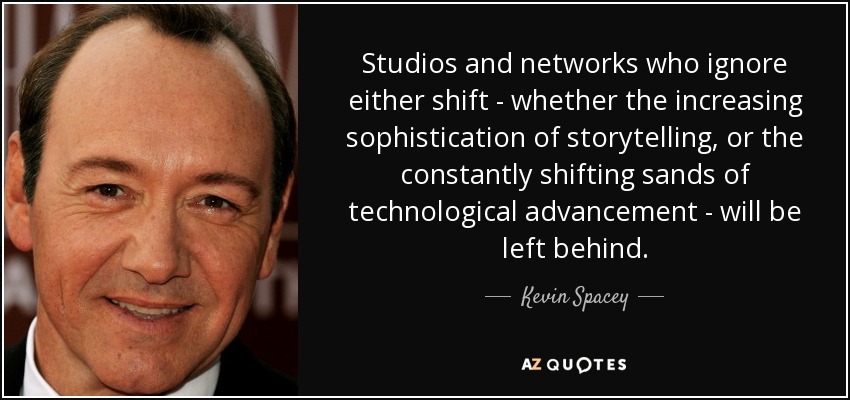 Studios and networks who ignore either shift - whether the increasing sophistication of storytelling, or the constantly shifting sands of technological advancement - will be left behind. - Kevin Spacey