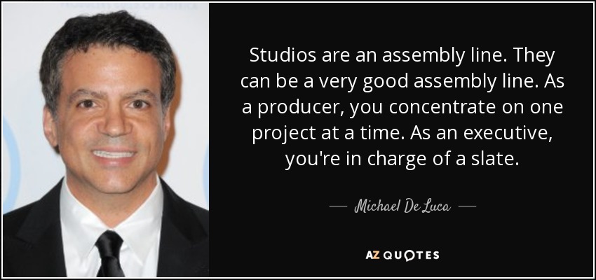 Studios are an assembly line. They can be a very good assembly line. As a producer, you concentrate on one project at a time. As an executive, you're in charge of a slate. - Michael De Luca