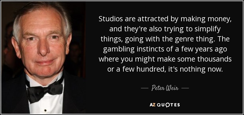 Studios are attracted by making money, and they're also trying to simplify things, going with the genre thing. The gambling instincts of a few years ago where you might make some thousands or a few hundred, it's nothing now. - Peter Weir