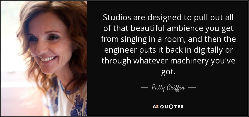 Studios are designed to pull out all of that beautiful ambience you get from singing in a room, and then the engineer puts it back in digitally or through whatever machinery you've got. - Patty Griffin