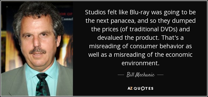 Studios felt like Blu-ray was going to be the next panacea, and so they dumped the prices (of traditional DVDs) and devalued the product. That's a misreading of consumer behavior as well as a misreading of the economic environment. - Bill Mechanic