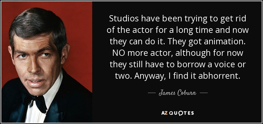 Studios have been trying to get rid of the actor for a long time and now they can do it. They got animation. NO more actor, although for now they still have to borrow a voice or two. Anyway, I find it abhorrent. - James Coburn