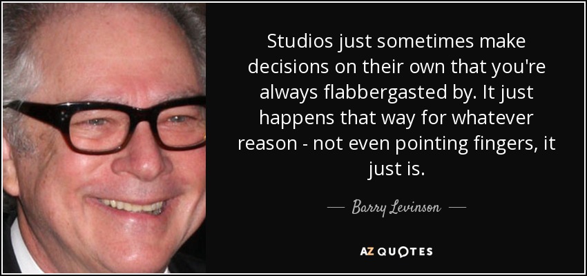 Studios just sometimes make decisions on their own that you're always flabbergasted by. It just happens that way for whatever reason - not even pointing fingers, it just is. - Barry Levinson