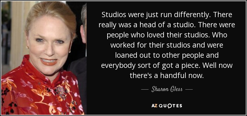 Studios were just run differently. There really was a head of a studio. There were people who loved their studios. Who worked for their studios and were loaned out to other people and everybody sort of got a piece. Well now there's a handful now. - Sharon Gless