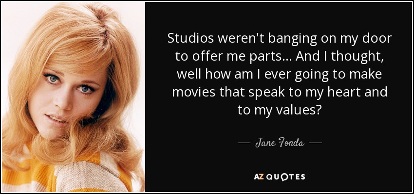 Studios weren't banging on my door to offer me parts... And I thought, well how am I ever going to make movies that speak to my heart and to my values? - Jane Fonda