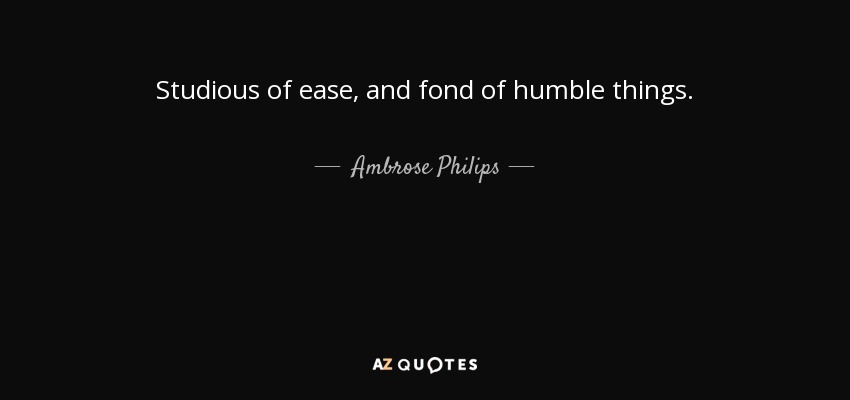 Studious of ease, and fond of humble things. - Ambrose Philips
