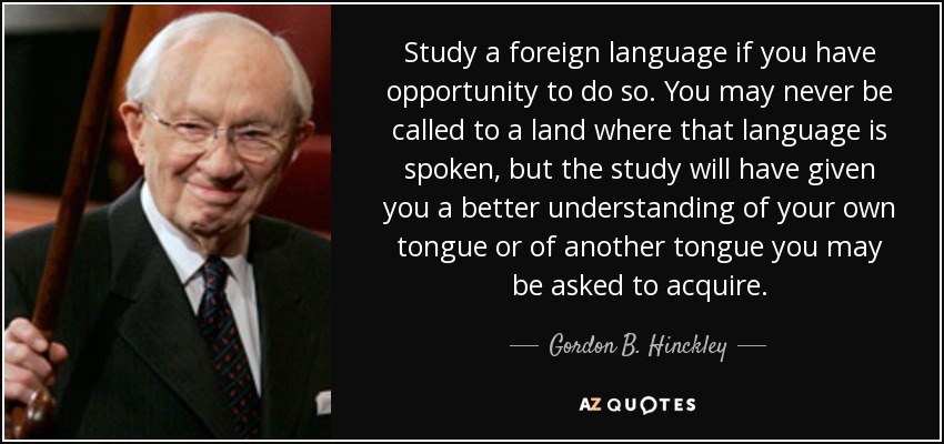 Study a foreign language if you have opportunity to do so. You may never be called to a land where that language is spoken, but the study will have given you a better understanding of your own tongue or of another tongue you may be asked to acquire. - Gordon B. Hinckley