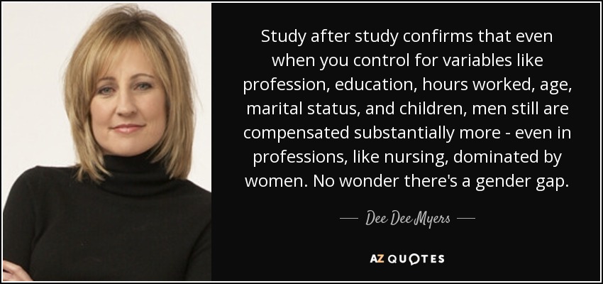 Study after study confirms that even when you control for variables like profession, education, hours worked, age, marital status, and children, men still are compensated substantially more - even in professions, like nursing, dominated by women. No wonder there's a gender gap. - Dee Dee Myers