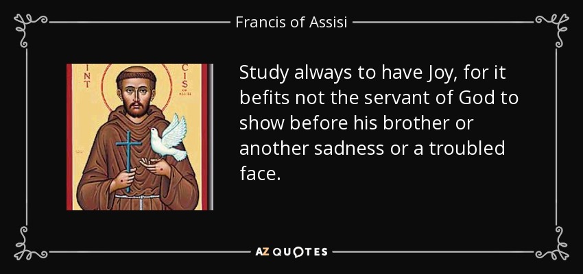 Study always to have Joy, for it befits not the servant of God to show before his brother or another sadness or a troubled face. - Francis of Assisi