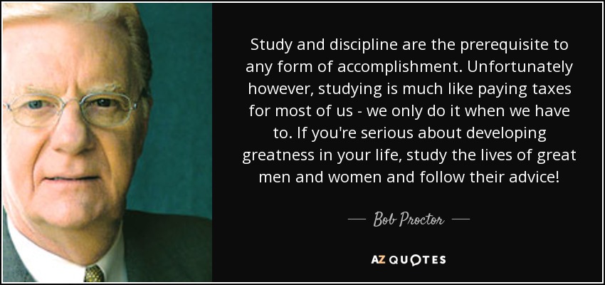 Study and discipline are the prerequisite to any form of accomplishment. Unfortunately however, studying is much like paying taxes for most of us - we only do it when we have to. If you're serious about developing greatness in your life, study the lives of great men and women and follow their advice! - Bob Proctor
