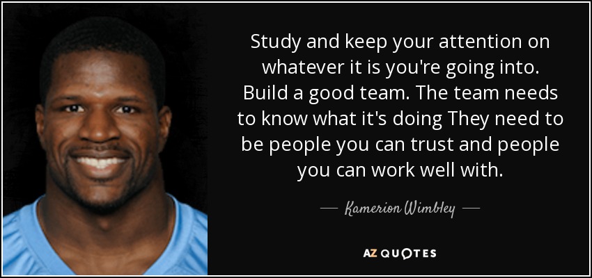 Study and keep your attention on whatever it is you're going into. Build a good team. The team needs to know what it's doing They need to be people you can trust and people you can work well with. - Kamerion Wimbley