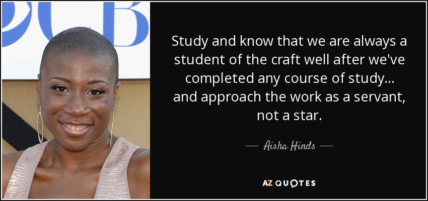 Study and know that we are always a student of the craft well after we've completed any course of study... and approach the work as a servant, not a star. - Aisha Hinds