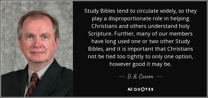Study Bibles tend to circulate widely, so they play a disproportionate role in helping Christians and others understand holy Scripture. Further, many of our members have long used one or two other Study Bibles, and it is important that Christians not be tied too tightly to only one option, however good it may be. - D. A. Carson