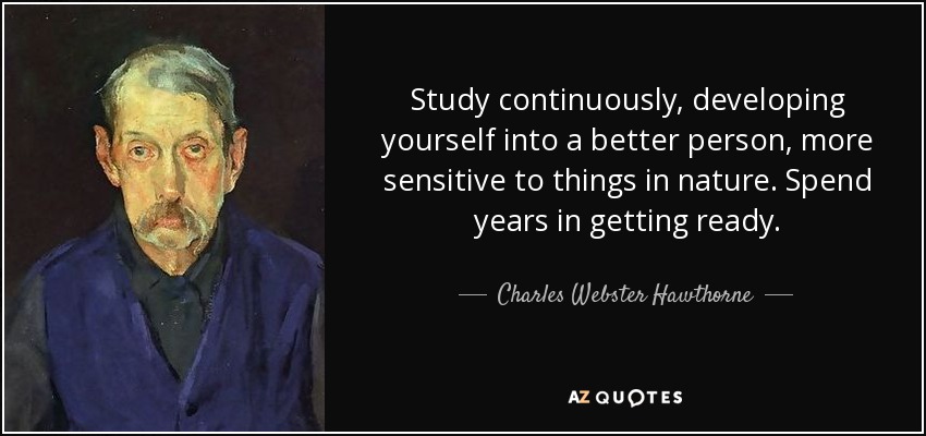 Study continuously, developing yourself into a better person, more sensitive to things in nature. Spend years in getting ready. - Charles Webster Hawthorne