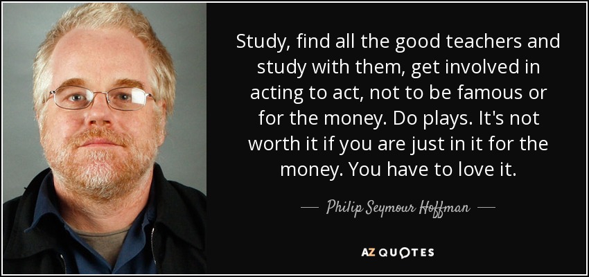 Study, find all the good teachers and study with them, get involved in acting to act, not to be famous or for the money. Do plays. It's not worth it if you are just in it for the money. You have to love it. - Philip Seymour Hoffman