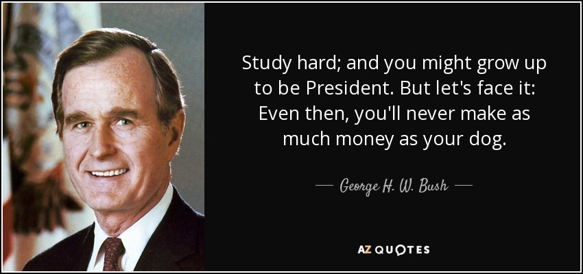 Study hard; and you might grow up to be President. But let's face it: Even then, you'll never make as much money as your dog. - George H. W. Bush