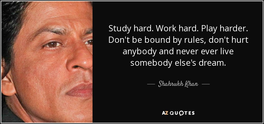 Study hard. Work hard. Play harder. Don't be bound by rules, don't hurt anybody and never ever live somebody else's dream. - Shahrukh Khan