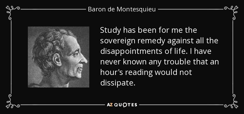 Study has been for me the sovereign remedy against all the disappointments of life. I have never known any trouble that an hour's reading would not dissipate. - Baron de Montesquieu