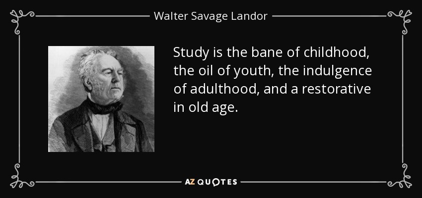Study is the bane of childhood, the oil of youth, the indulgence of adulthood, and a restorative in old age. - Walter Savage Landor