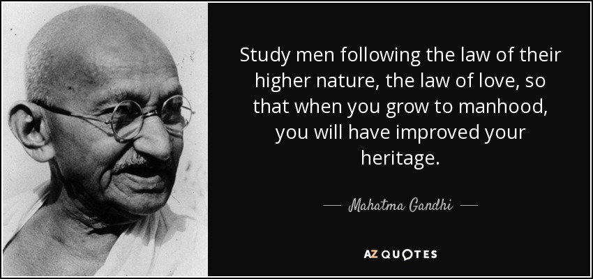 Study men following the law of their higher nature, the law of love, so that when you grow to manhood, you will have improved your heritage. - Mahatma Gandhi