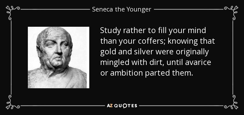 Study rather to fill your mind than your coffers; knowing that gold and silver were originally mingled with dirt, until avarice or ambition parted them. - Seneca the Younger
