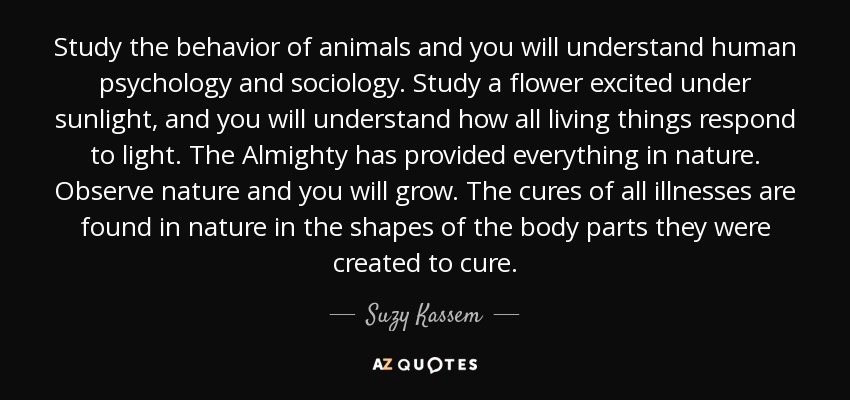 Study the behavior of animals and you will understand human psychology and sociology. Study a flower excited under sunlight, and you will understand how all living things respond to light. The Almighty has provided everything in nature. Observe nature and you will grow. The cures of all illnesses are found in nature in the shapes of the body parts they were created to cure. - Suzy Kassem