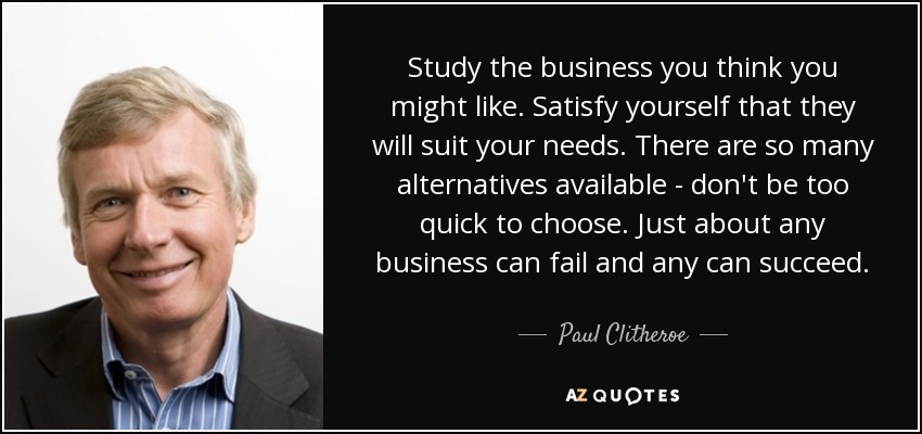Study the business you think you might like. Satisfy yourself that they will suit your needs. There are so many alternatives available - don't be too quick to choose. Just about any business can fail and any can succeed. - Paul Clitheroe