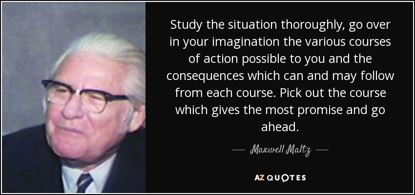 Study the situation thoroughly, go over in your imagination the various courses of action possible to you and the consequences which can and may follow from each course. Pick out the course which gives the most promise and go ahead. - Maxwell Maltz