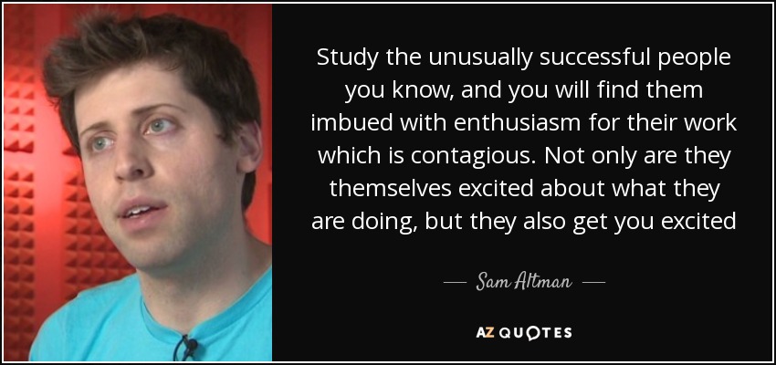 Study the unusually successful people you know, and you will find them imbued with enthusiasm for their work which is contagious. Not only are they themselves excited about what they are doing, but they also get you excited - Sam Altman