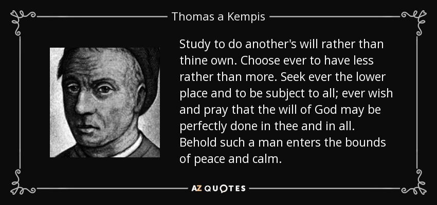 Study to do another's will rather than thine own. Choose ever to have less rather than more. Seek ever the lower place and to be subject to all; ever wish and pray that the will of God may be perfectly done in thee and in all. Behold such a man enters the bounds of peace and calm. - Thomas a Kempis