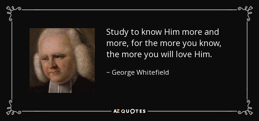 Study to know Him more and more, for the more you know, the more you will love Him. - George Whitefield