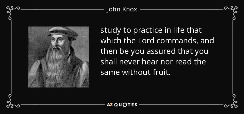 study to practice in life that which the Lord commands, and then be you assured that you shall never hear nor read the same without fruit. - John Knox