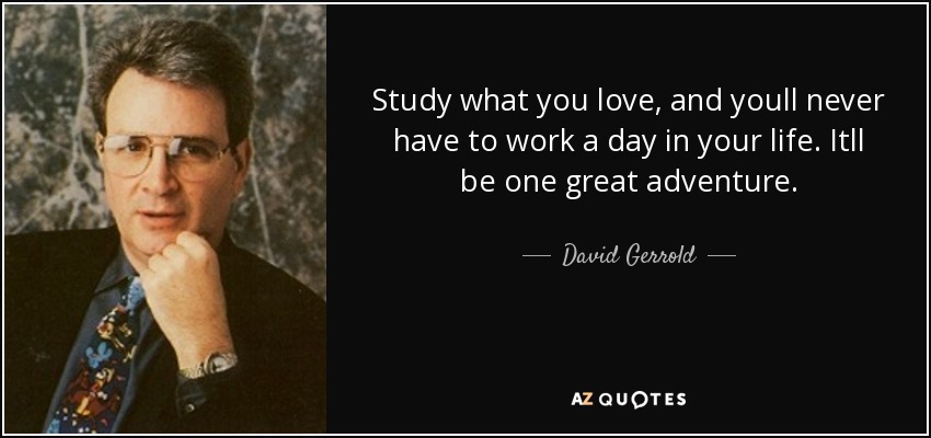 Study what you love, and youll never have to work a day in your life. Itll be one great adventure. - David Gerrold