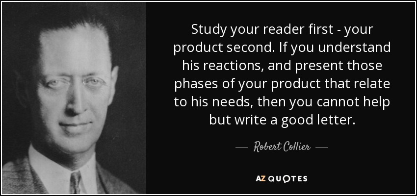 Study your reader first - your product second. If you understand his reactions, and present those phases of your product that relate to his needs, then you cannot help but write a good letter. - Robert Collier