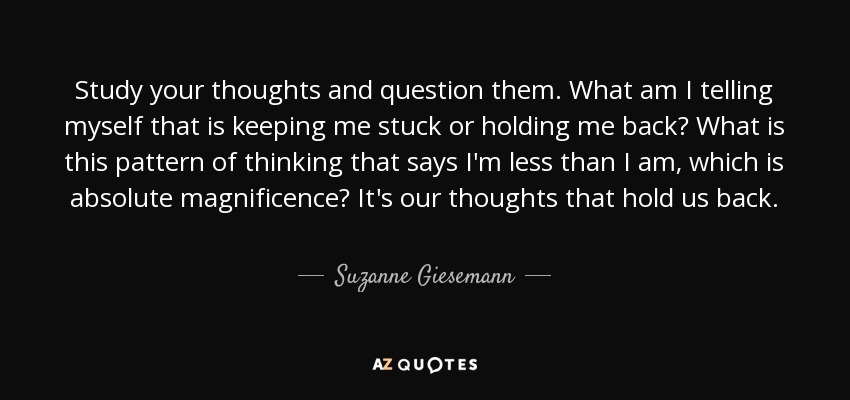 Study your thoughts and question them. What am I telling myself that is keeping me stuck or holding me back? What is this pattern of thinking that says I'm less than I am, which is absolute magnificence? It's our thoughts that hold us back. - Suzanne Giesemann