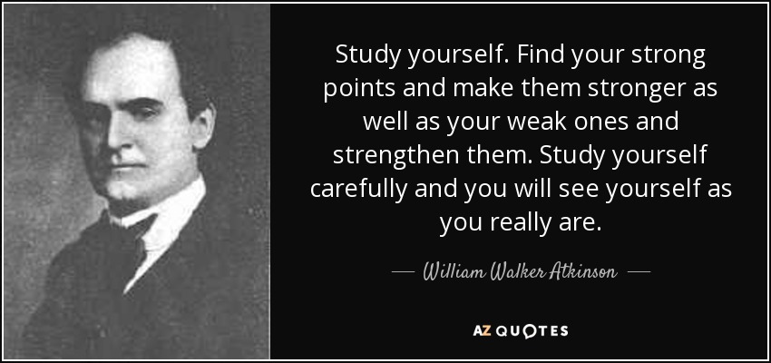 Study yourself. Find your strong points and make them stronger as well as your weak ones and strengthen them. Study yourself carefully and you will see yourself as you really are. - William Walker Atkinson