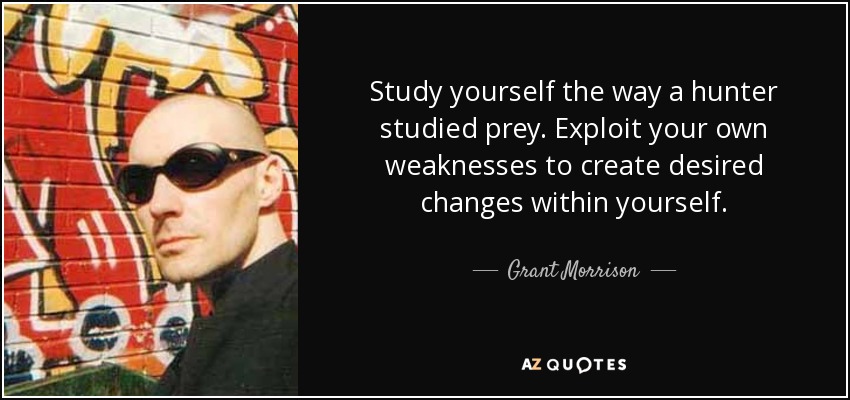 Study yourself the way a hunter studied prey. Exploit your own weaknesses to create desired changes within yourself. - Grant Morrison